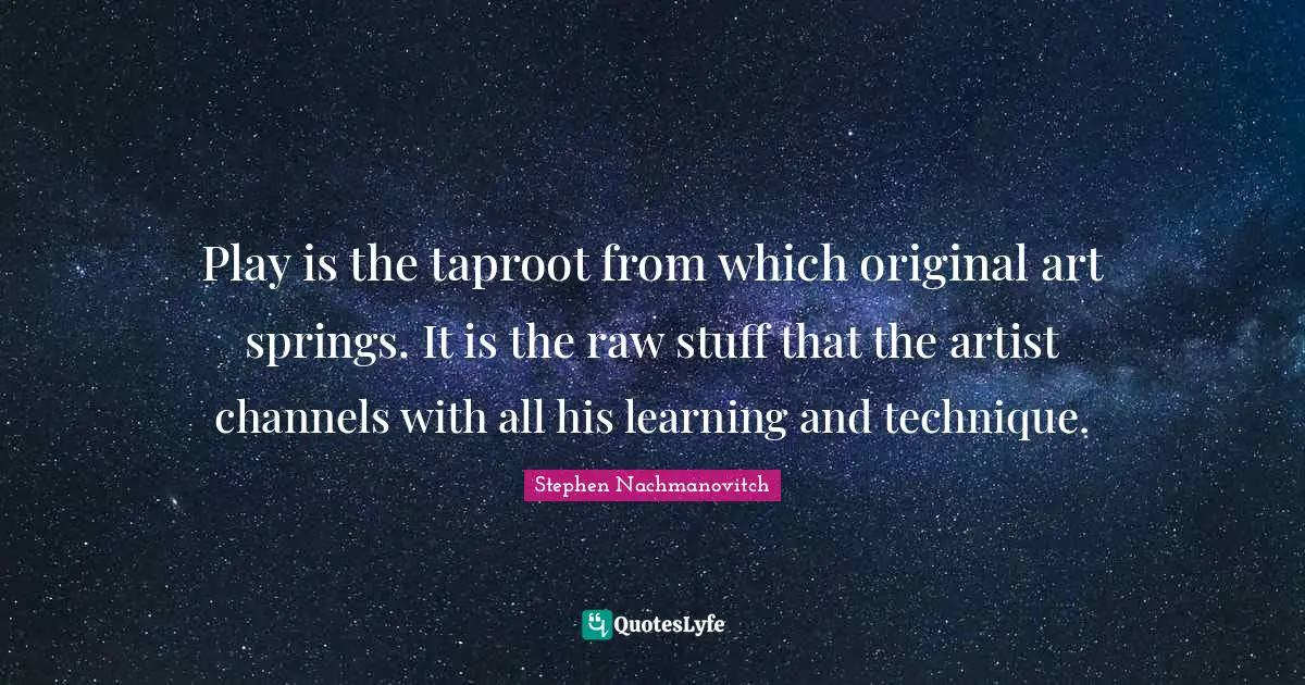 Play is the taproot from which original art springs. It is the raw stuff that the artist channels with all his learning and technique.