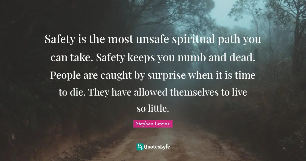 Safety is the most unsafe spiritual path you can take. Safety keeps you numb and dead. People are caught by surprise when it is time to die. They have allowed themselves to live so little.