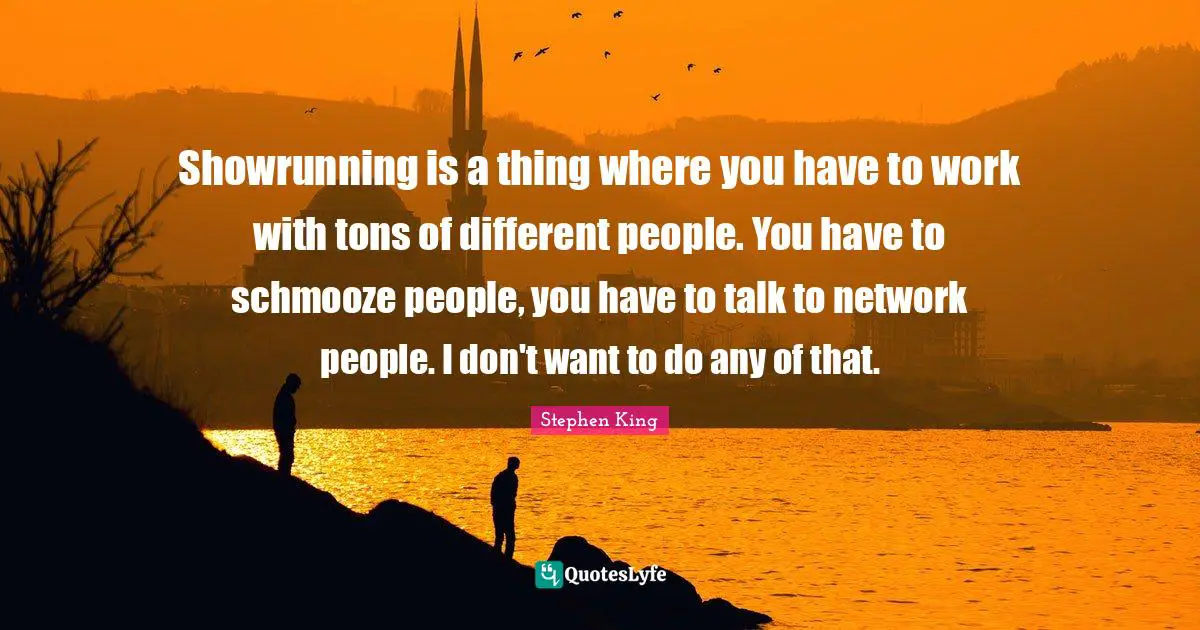 Showrunning is a thing where you have to work with tons of different people. You have to schmooze people, you have to talk to network people. I don't want to do any of that.