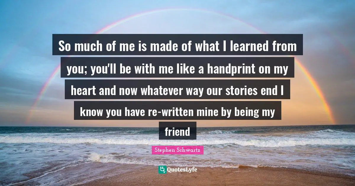 So much of me is made of what I learned from you; you'll be with me like a handprint on my heart and now whatever way our stories end I know you have re-written mine by being my friend