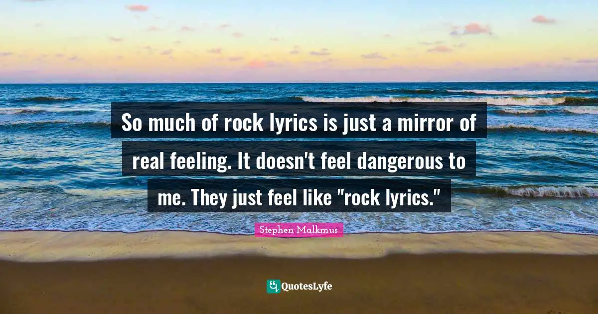 So much of rock lyrics is just a mirror of real feeling. It doesn't feel dangerous to me. They just feel like "rock lyrics."