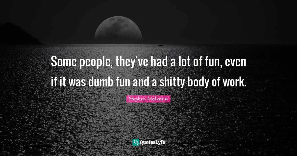 Some people, they've had a lot of fun, even if it was dumb fun and a shitty body of work.