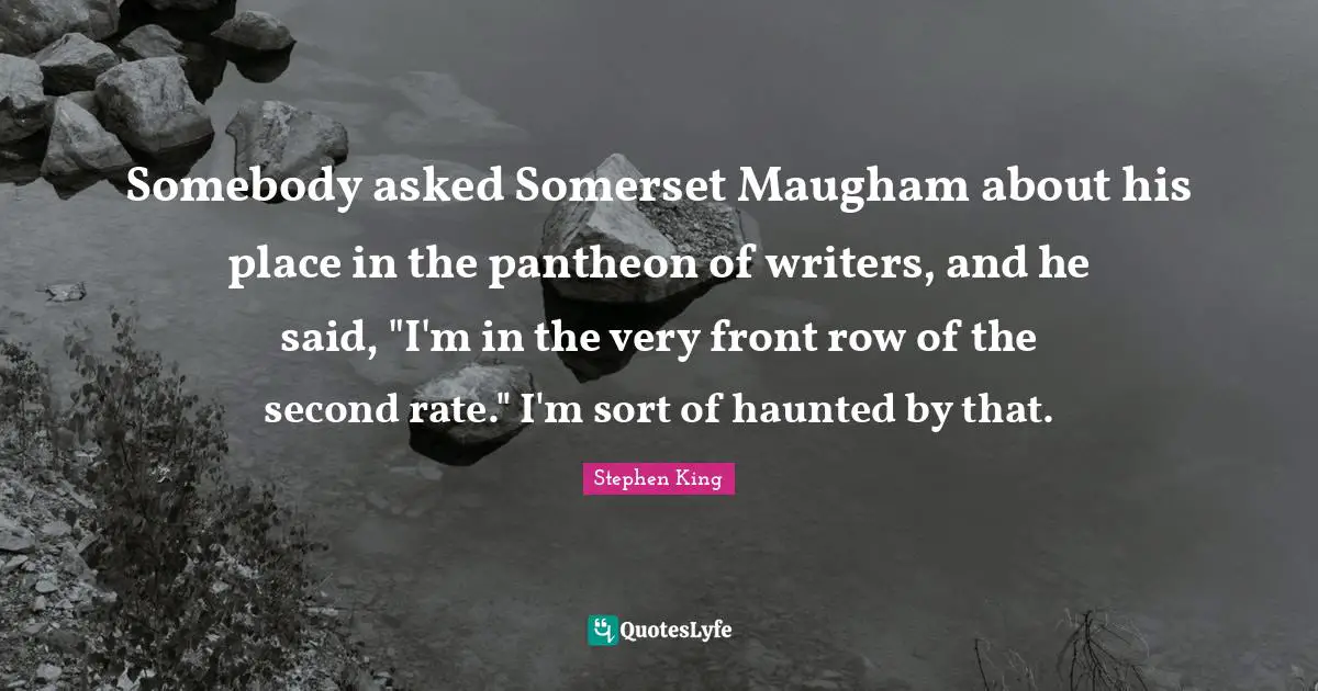 Somebody asked Somerset Maugham about his place in the pantheon of writers, and he said, "I'm in the very front row of the second rate." I'm sort of haunted by that.