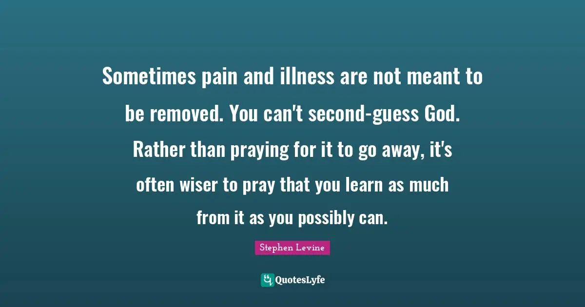 Wiser Quotes: "Sometimes pain and illness are not meant to be removed. You can't second-guess God. Rather than praying for it to go away, it's often wiser to pray that you learn as much from it as you possibly can."