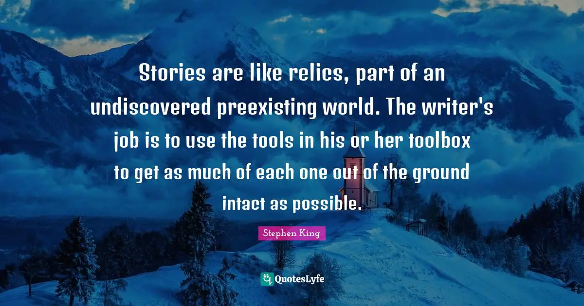 Stories are like relics, part of an undiscovered preexisting world. The writer's job is to use the tools in his or her toolbox to get as much of each one out of the ground intact as possible.
