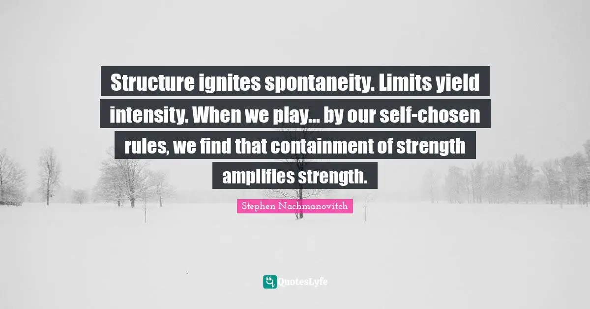 Spontaneity Quotes: "Structure ignites spontaneity. Limits yield intensity. When we play... by our self-chosen rules, we find that containment of strength amplifies strength."