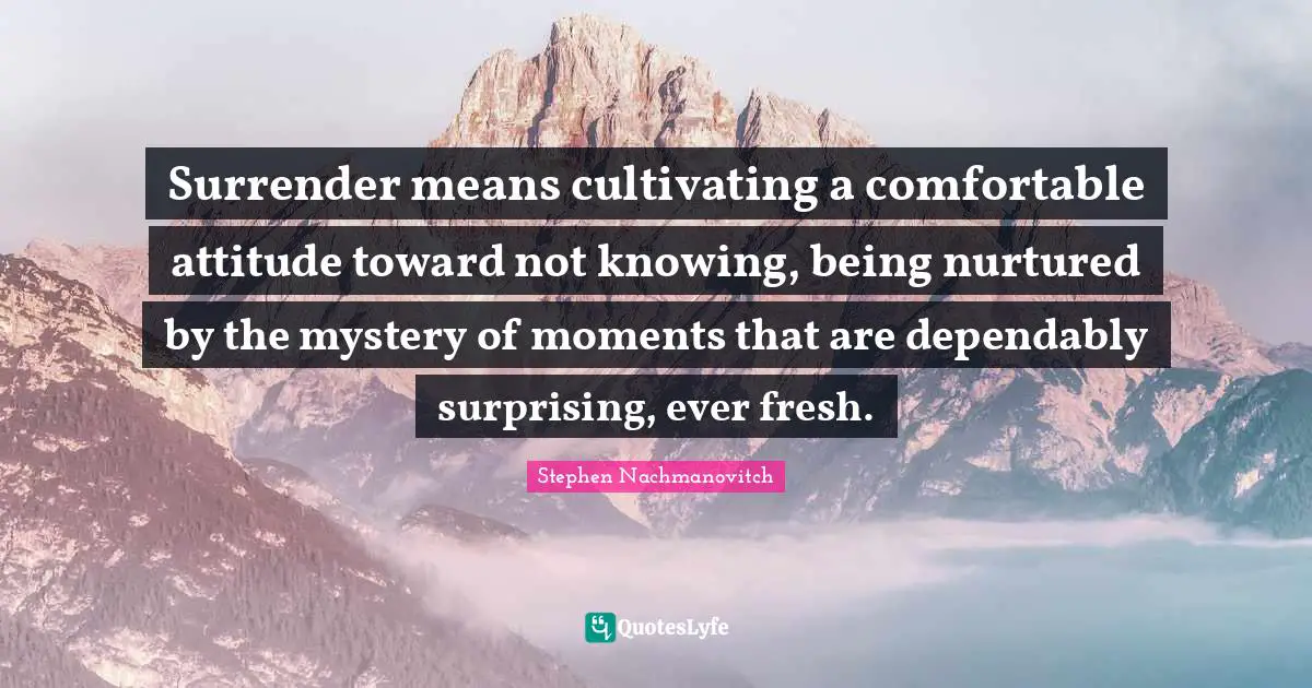 Surrender means cultivating a comfortable attitude toward not knowing, being nurtured by the mystery of moments that are dependably surprising, ever fresh.