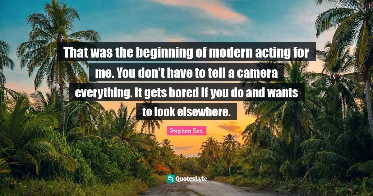 That was the beginning of modern acting for me. You don't have to tell a camera everything. It gets bored if you do and wants to look elsewhere.