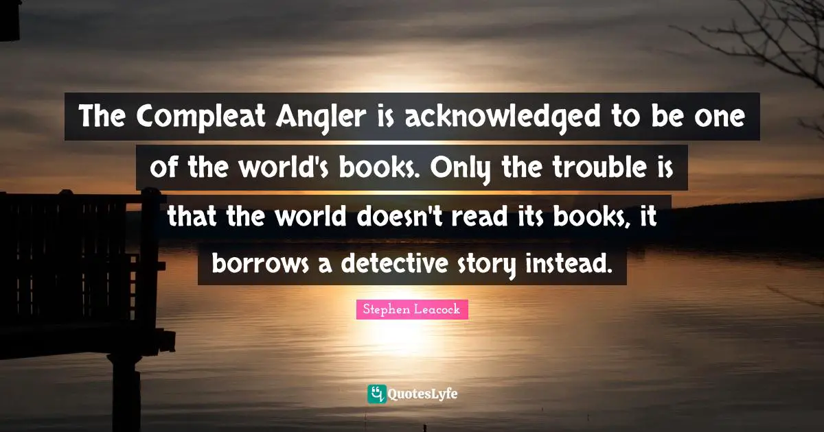 Stephen Leacock Quotes: "The Compleat Angler is acknowledged to be one of the world's books. Only the trouble is that the world doesn't read its books, it borrows a detective story instead."