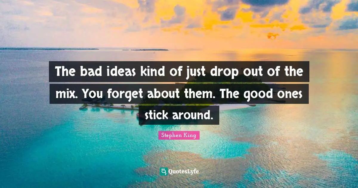 The bad ideas kind of just drop out of the mix. You forget about them. The good ones stick around.
