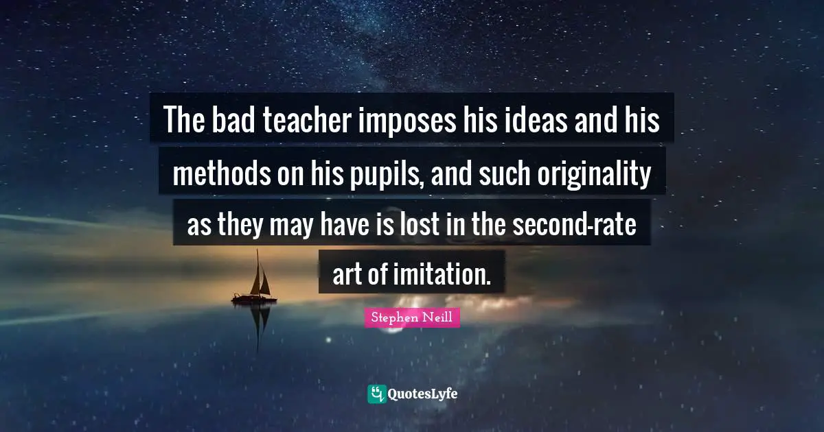Pupils Quotes: "The bad teacher imposes his ideas and his methods on his pupils, and such originality as they may have is lost in the second-rate art of imitation."