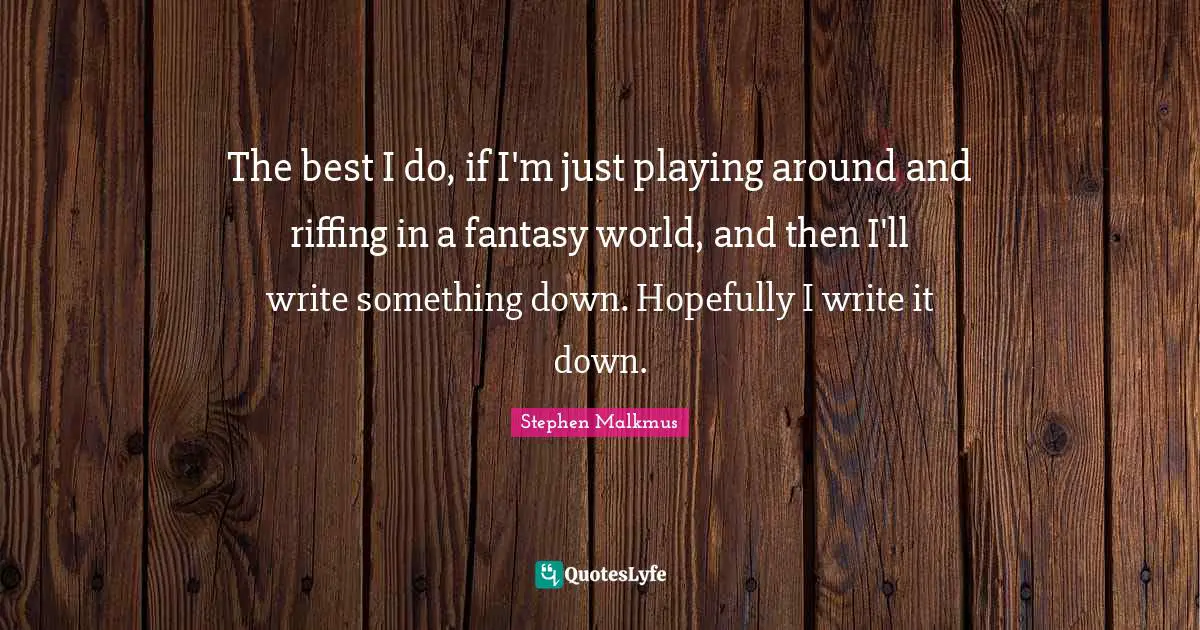 The best I do, if I'm just playing around and riffing in a fantasy world, and then I'll write something down. Hopefully I write it down.