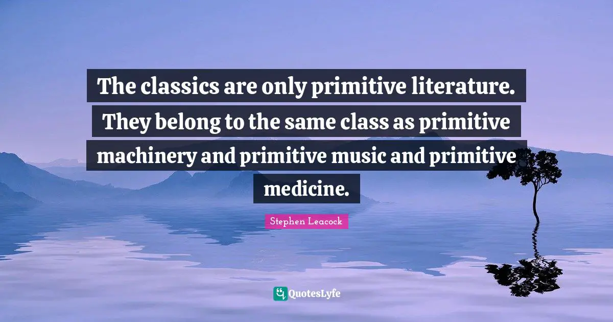 Stephen Leacock Quotes: "The classics are only primitive literature. They belong to the same class as primitive machinery and primitive music and primitive medicine."