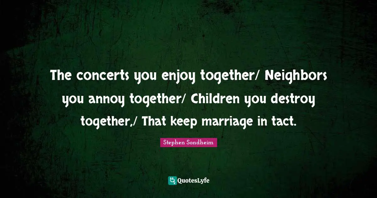 The concerts you enjoy together/ Neighbors you annoy together/ Children you destroy together,/ That keep marriage in tact.