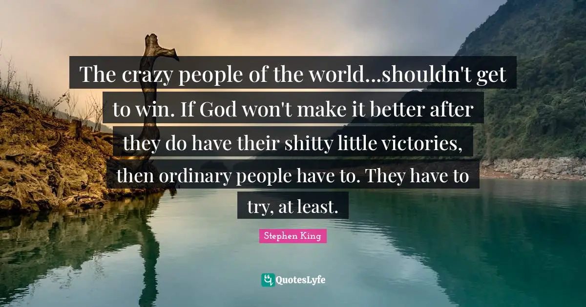 The crazy people of the world...shouldn't get to win. If God won't make it better after they do have their shitty little victories, then ordinary people have to. They have to try, at least.