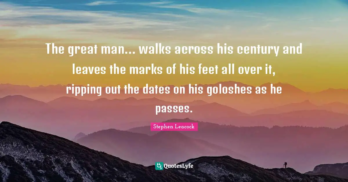 Stephen Leacock Quotes: "The great man... walks across his century and leaves the marks of his feet all over it, ripping out the dates on his goloshes as he passes."