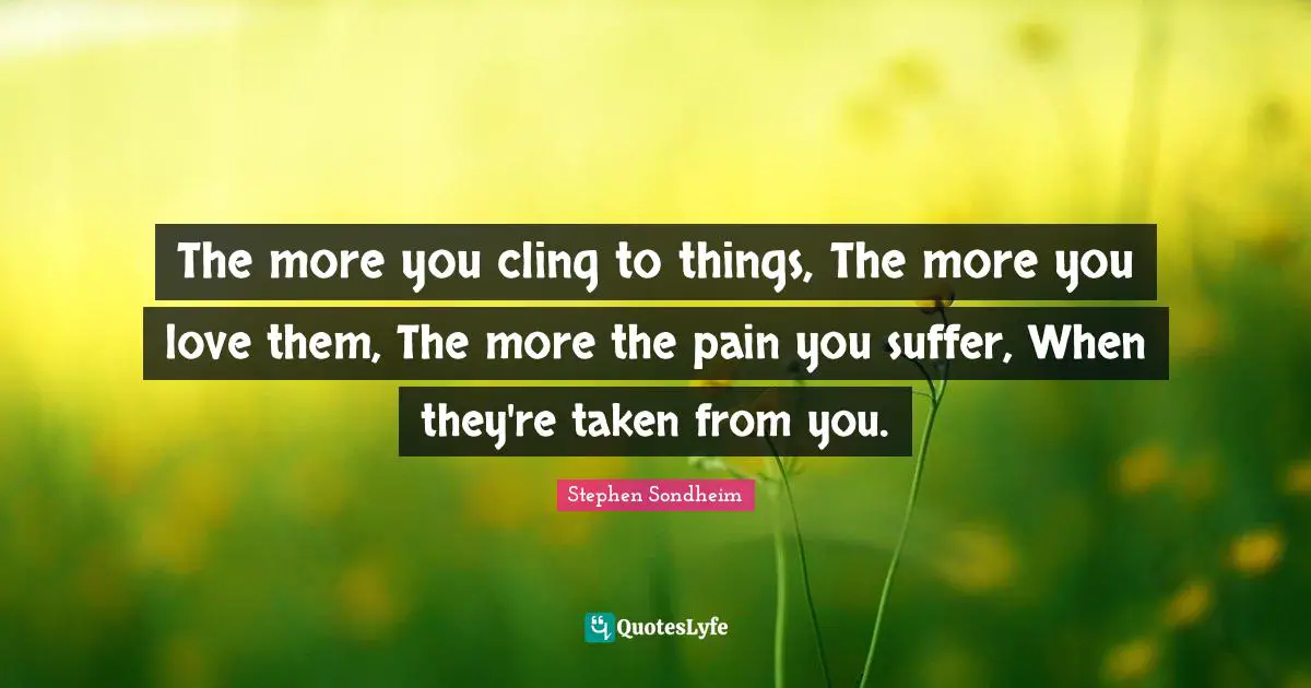 The more you cling to things, The more you love them, The more the pain you suffer, When they're taken from you.