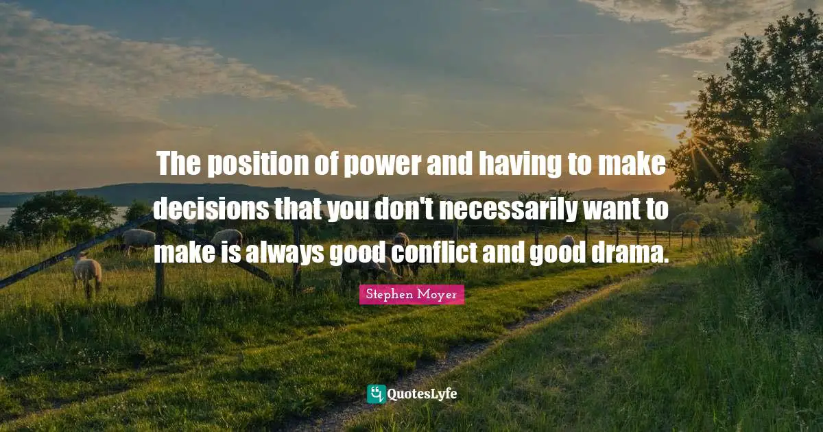 The position of power and having to make decisions that you don't necessarily want to make is always good conflict and good drama.