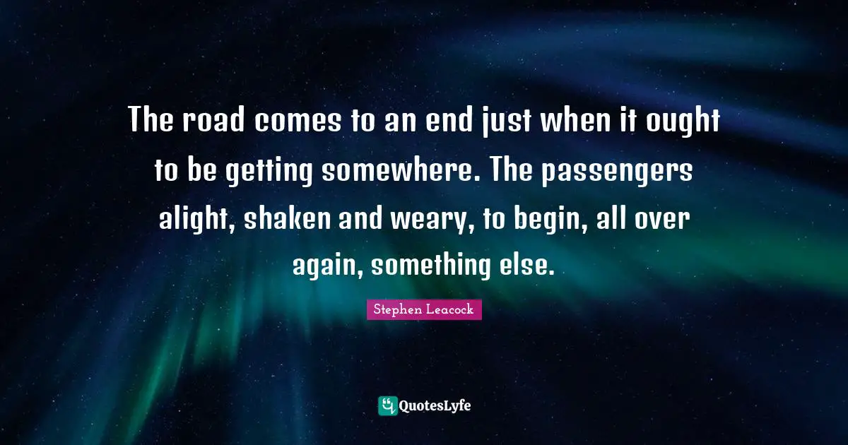 Stephen Leacock Quotes: "The road comes to an end just when it ought to be getting somewhere. The passengers alight, shaken and weary, to begin, all over again, something else."