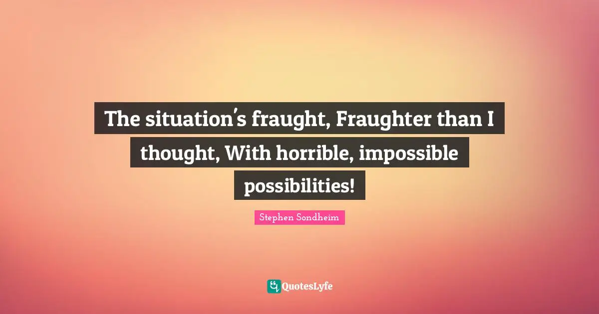 The situation's fraught, Fraughter than I thought, With horrible, impossible possibilities!