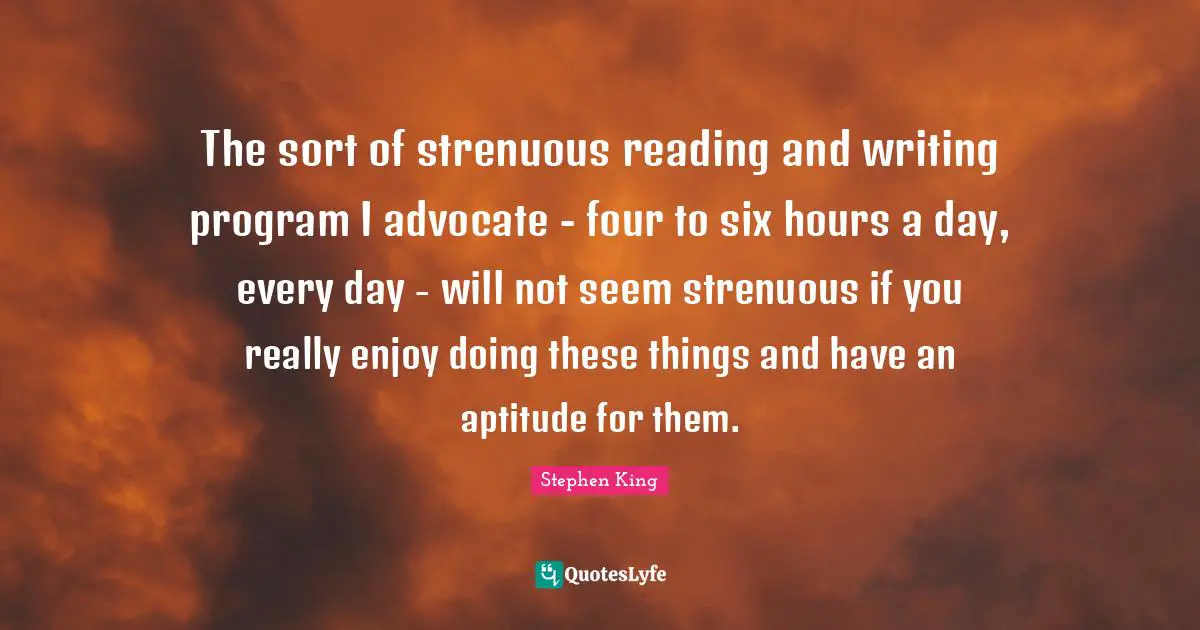 The sort of strenuous reading and writing program I advocate - four to six hours a day, every day - will not seem strenuous if you really enjoy doing these things and have an aptitude for them.