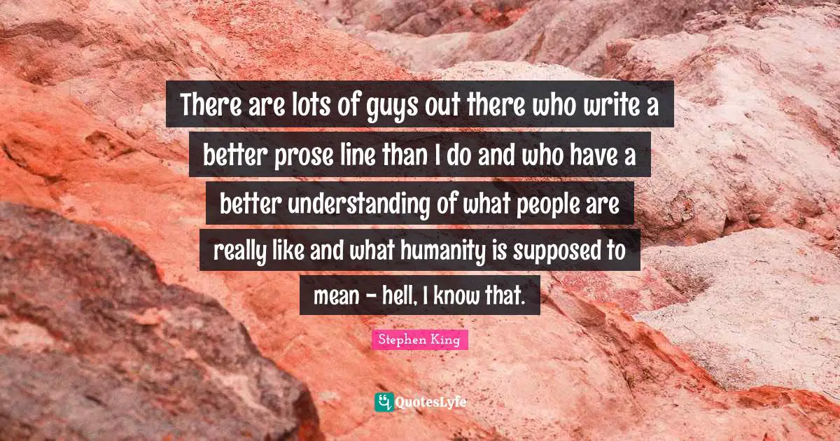 There are lots of guys out there who write a better prose line than I do and who have a better understanding of what people are really like and what humanity is supposed to mean - hell, I know that.