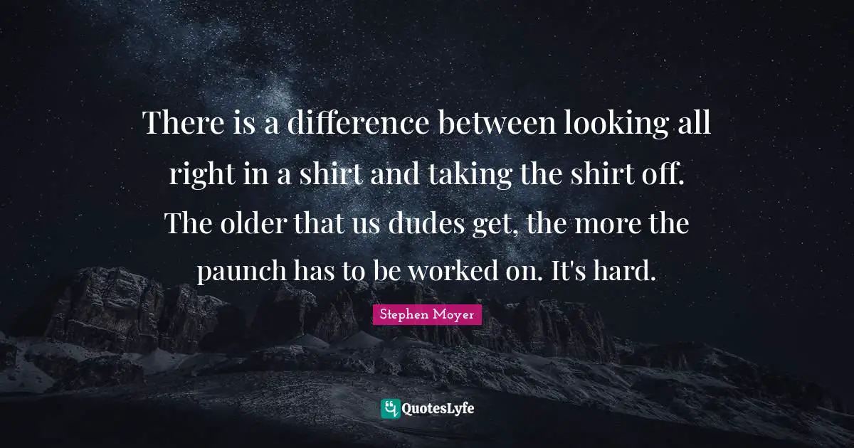 There is a difference between looking all right in a shirt and taking the shirt off. The older that us dudes get, the more the paunch has to be worked on. It's hard.