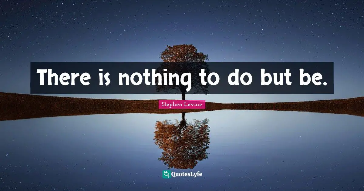 There is nothing to do but be.