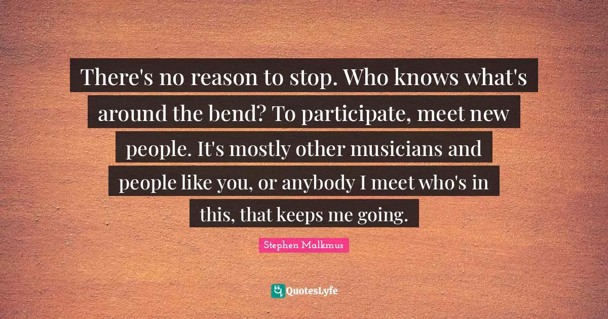 There's no reason to stop. Who knows what's around the bend? To participate, meet new people. It's mostly other musicians and people like you, or anybody I meet who's in this, that keeps me going.