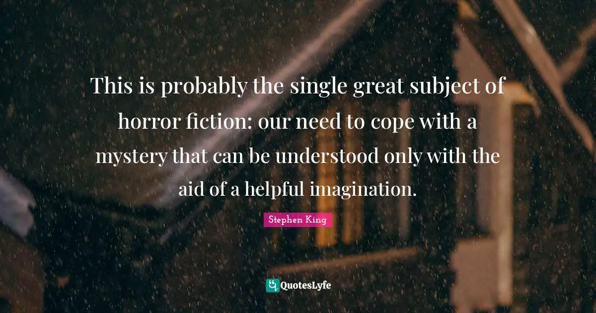This is probably the single great subject of horror fiction: our need to cope with a mystery that can be understood only with the aid of a helpful imagination.