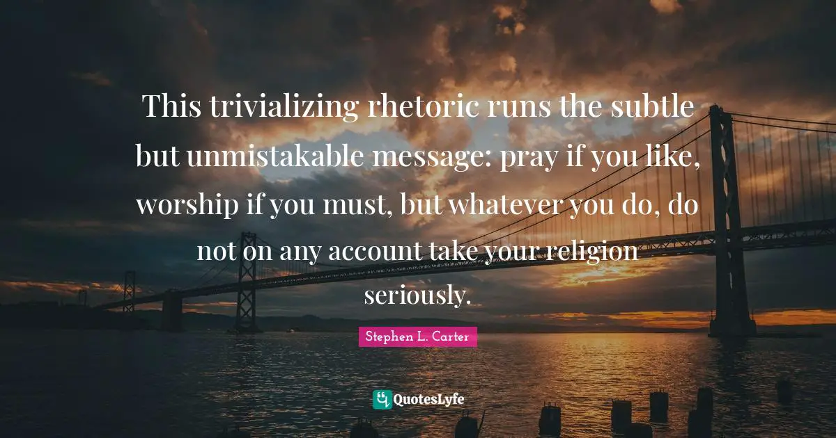 This trivializing rhetoric runs the subtle but unmistakable message: pray if you like, worship if you must, but whatever you do, do not on any account take your religion seriously.