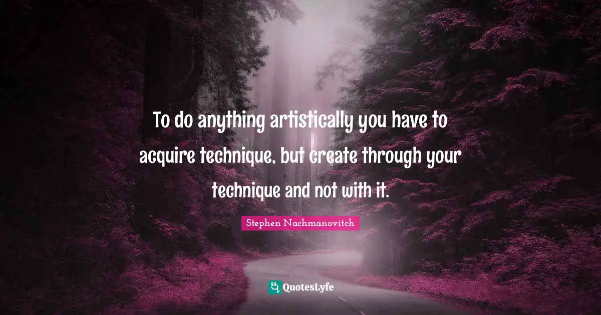 To do anything artistically you have to acquire technique, but create through your technique and not with it.