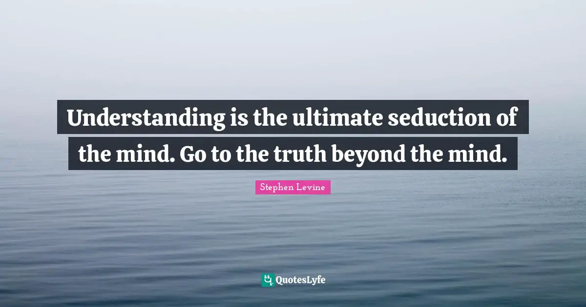 Understanding is the ultimate seduction of the mind. Go to the truth beyond the mind.