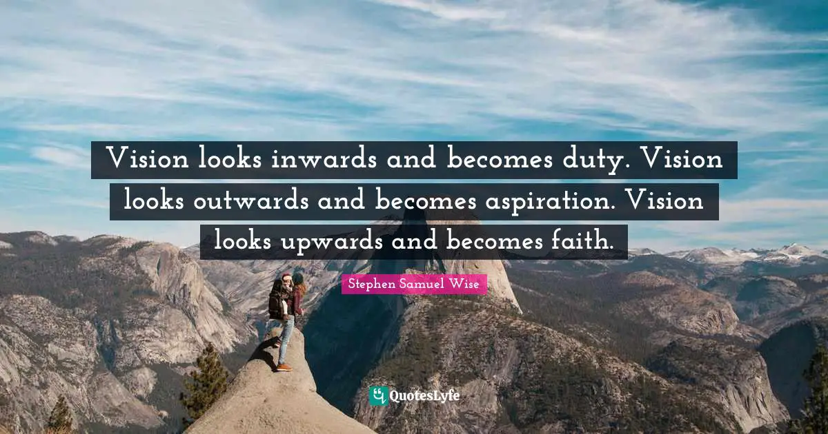 Vision looks inwards and becomes duty. Vision looks outwards and becomes aspiration. Vision looks upwards and becomes faith.
