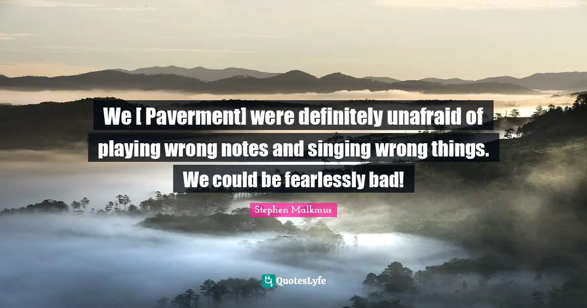 Unafraid Quotes: "We [ Paverment] were definitely unafraid of playing wrong notes and singing wrong things. We could be fearlessly bad!"