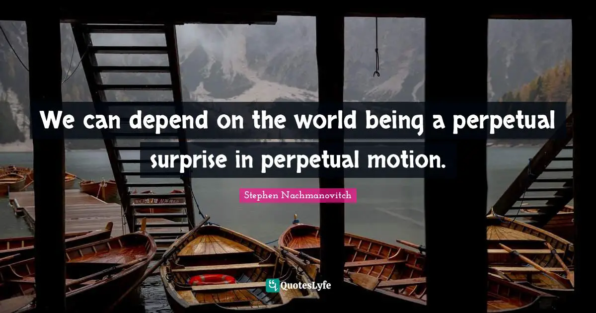 We can depend on the world being a perpetual surprise in perpetual motion.