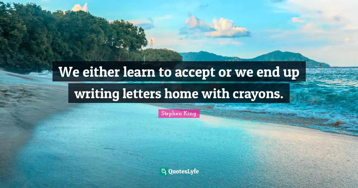 We either learn to accept or we end up writing letters home with crayons.