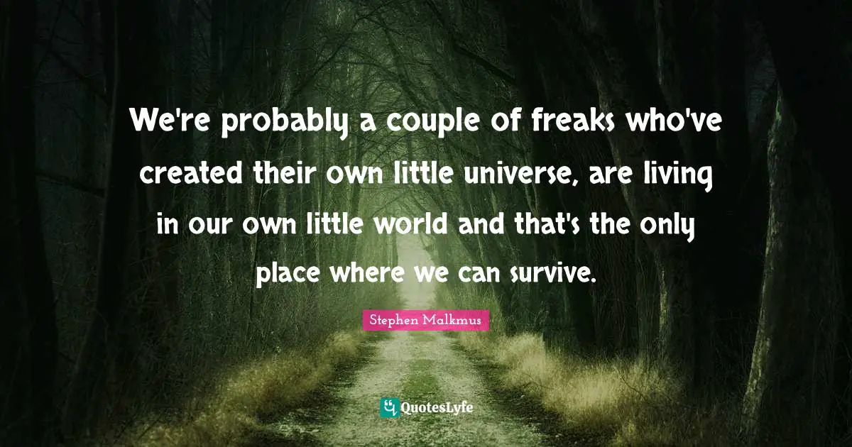 We're probably a couple of freaks who've created their own little universe, are living in our own little world and that's the only place where we can survive.
