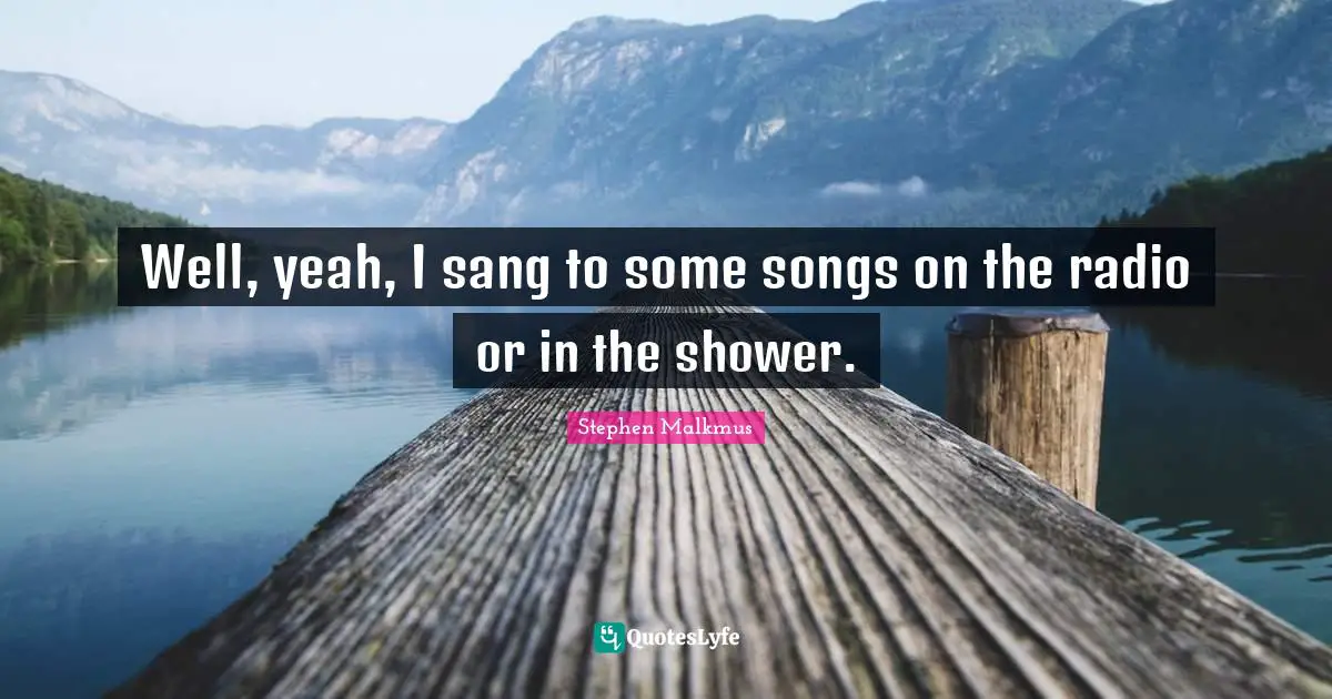Well, yeah, I sang to some songs on the radio or in the shower.