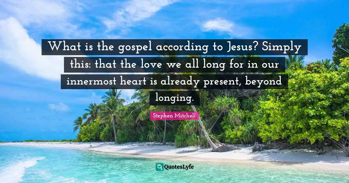 What is the gospel according to Jesus? Simply this: that the love we all long for in our innermost heart is already present, beyond longing.