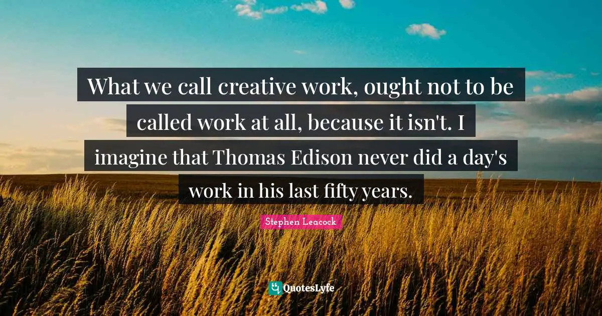 What we call creative work, ought not to be called work at all, because it isn't. I imagine that Thomas Edison never did a day's work in his last fifty years.