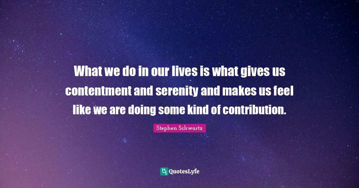 What we do in our lives is what gives us contentment and serenity and makes us feel like we are doing some kind of contribution.