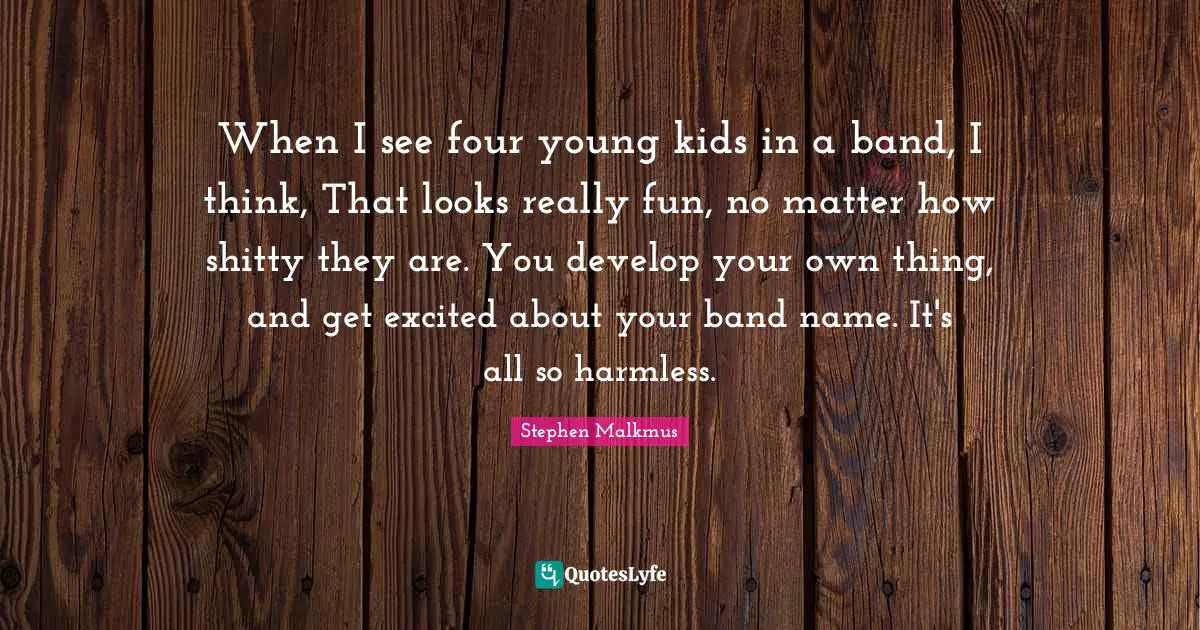 When I see four young kids in a band, I think, That looks really fun, no matter how shitty they are. You develop your own thing, and get excited about your band name. It's all so harmless.