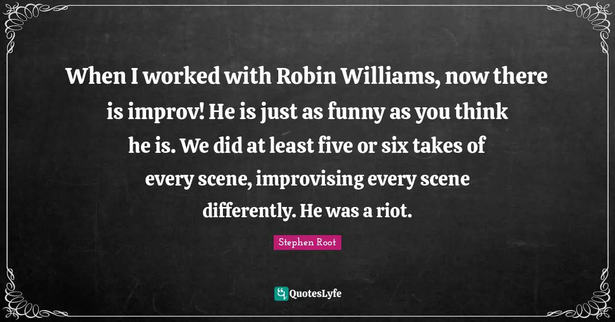 When I worked with Robin Williams, now there is improv! He is just as funny as you think he is. We did at least five or six takes of every scene, improvising every scene differently. He was a riot.