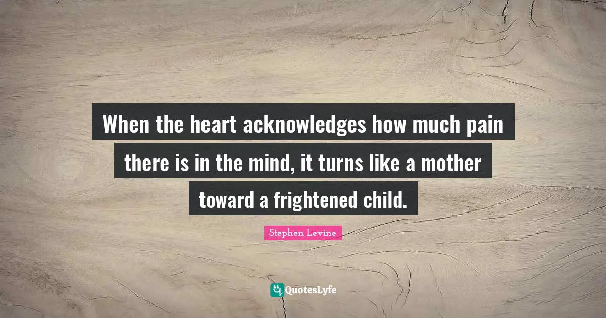 When the heart acknowledges how much pain there is in the mind, it turns like a mother toward a frightened child.