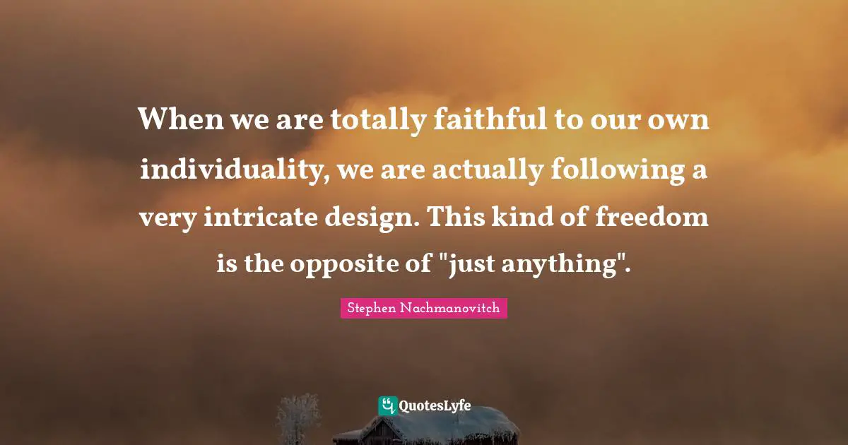 When we are totally faithful to our own individuality, we are actually following a very intricate design. This kind of freedom is the opposite of "just anything".