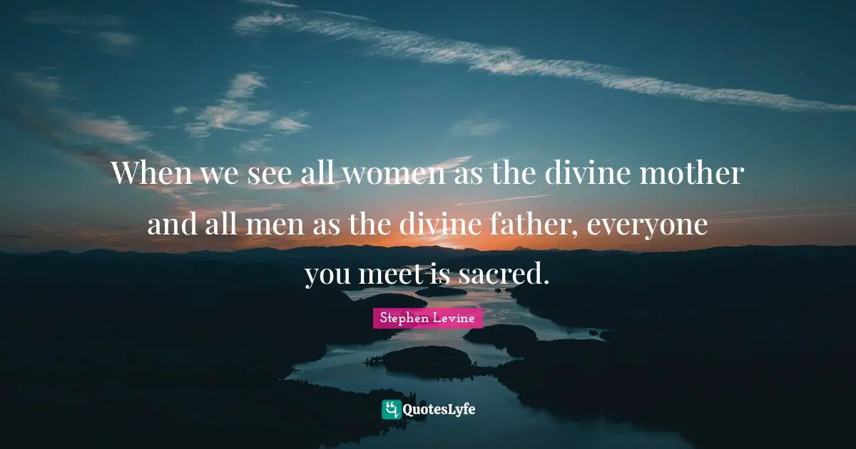 When we see all women as the divine mother and all men as the divine father, everyone you meet is sacred.