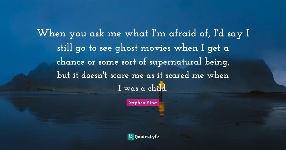 When you ask me what I'm afraid of, I'd say I still go to see ghost movies when I get a chance or some sort of supernatural being, but it doesn't scare me as it scared me when I was a child.