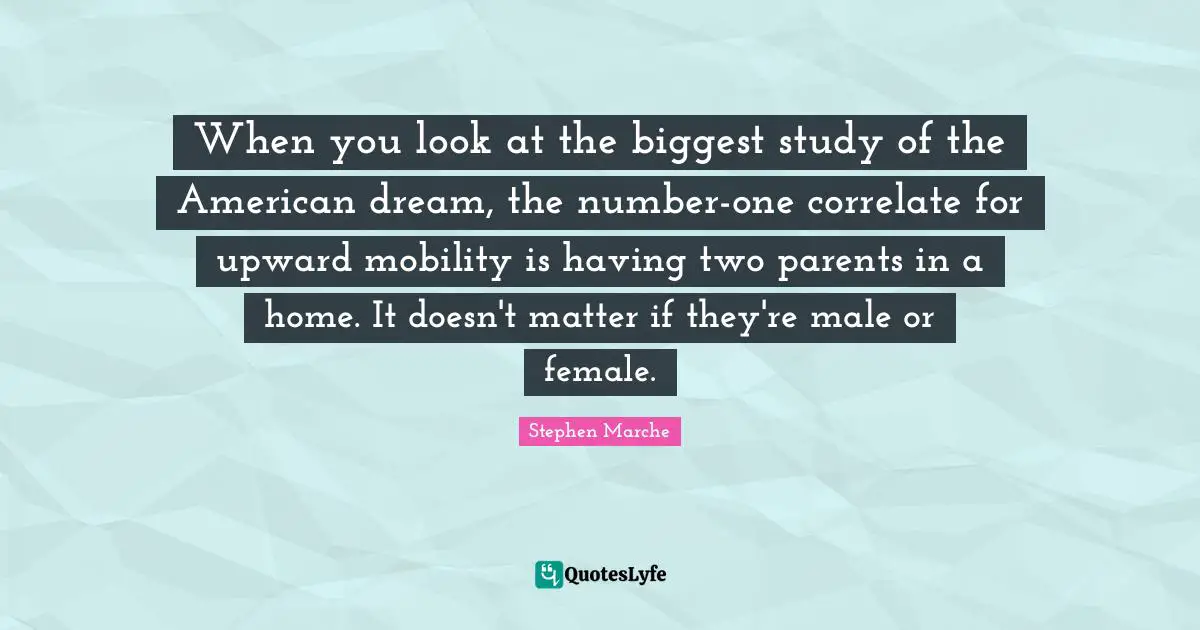 Stephen Marche Quotes: "When you look at the biggest study of the American dream, the number-one correlate for upward mobility is having two parents in a home. It doesn't matter if they're male or female."
