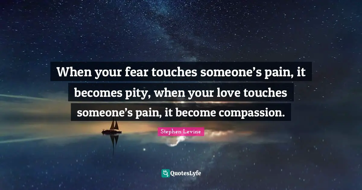 When your fear touches someone’s pain, it becomes pity, when your love touches someone’s pain, it become compassion.